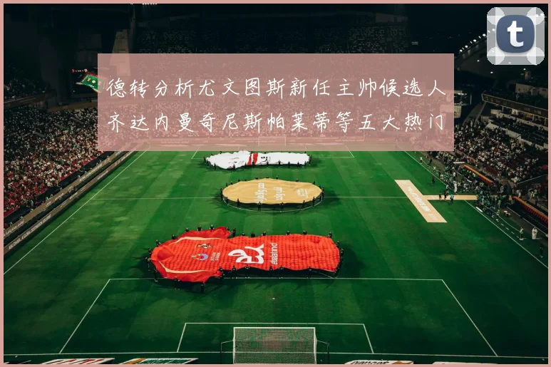 德转分析尤文图斯新任主帅候选人齐达内曼奇尼斯帕莱蒂等五大热门人选