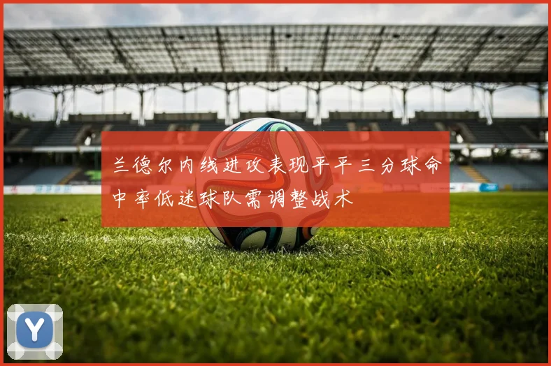 兰德尔内线进攻表现平平三分球命中率低迷球队需调整战术
