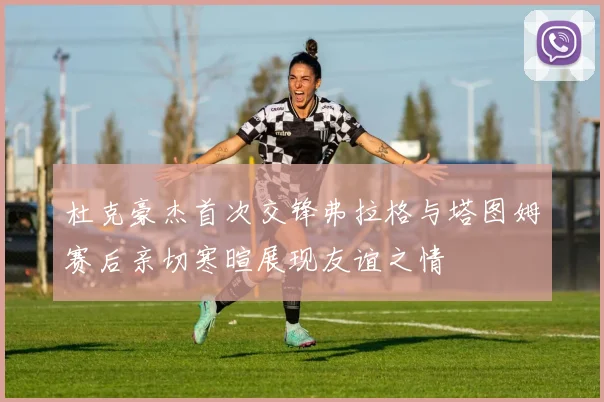 杜克豪杰首次交锋弗拉格与塔图姆赛后亲切寒暄展现友谊之情