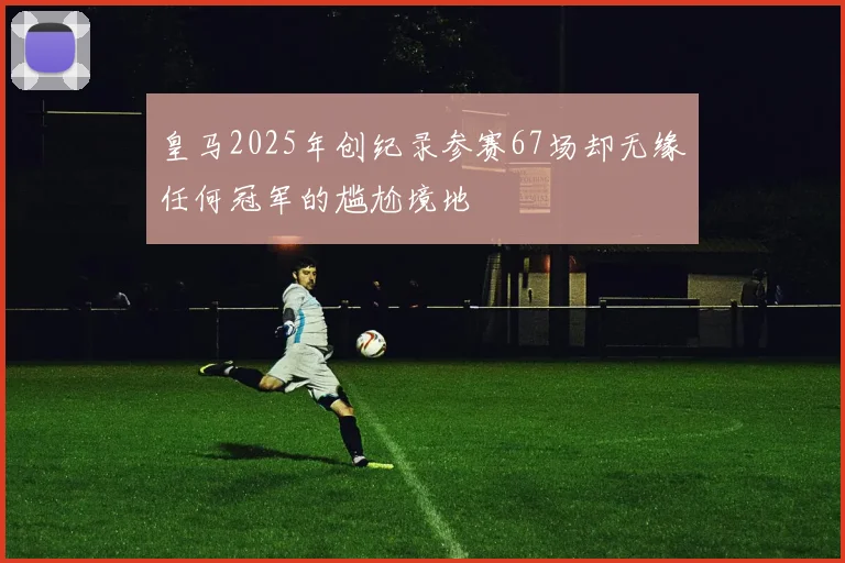 皇马2025年创纪录参赛67场却无缘任何冠军的尴尬境地