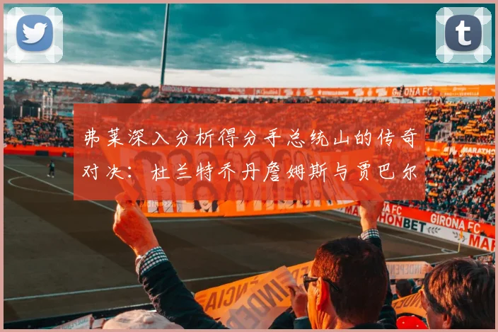 弗莱深入分析得分手总统山的传奇对决：杜兰特乔丹詹姆斯与贾巴尔的伟大之路