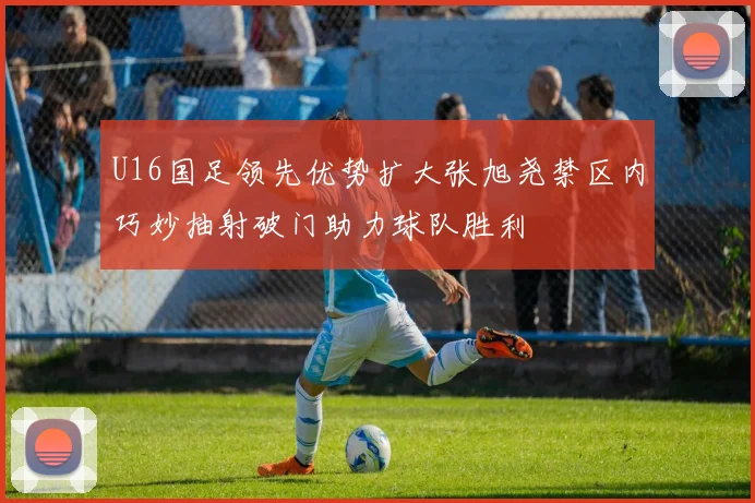 U16国足领先优势扩大张旭尧禁区内巧妙抽射破门助力球队胜利
