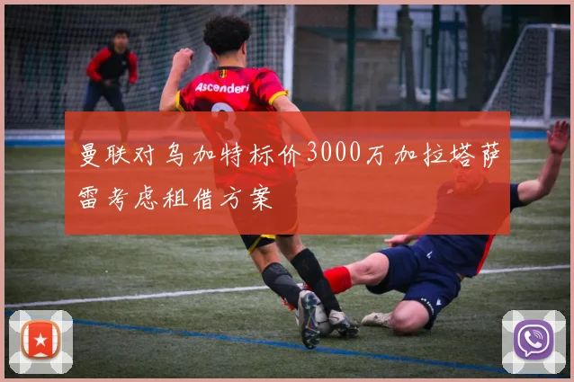 曼联对乌加特标价3000万加拉塔萨雷考虑租借方案