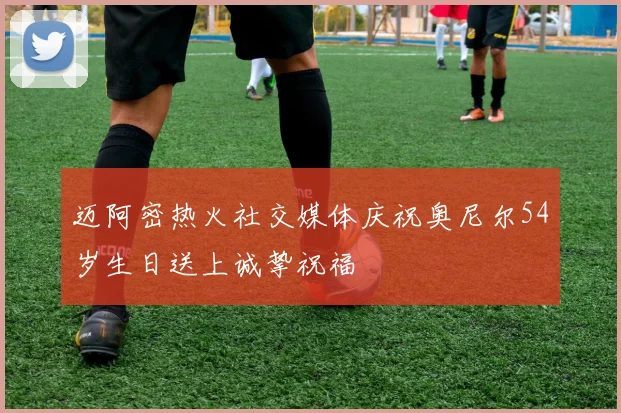 迈阿密热火社交媒体庆祝奥尼尔54岁生日送上诚挚祝福