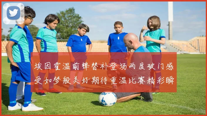 埃因霍温前锋替补登场两度破门感受如梦般美好期待重温比赛精彩瞬间