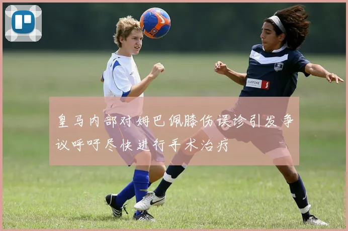 皇马内部对姆巴佩膝伤误诊引发争议呼吁尽快进行手术治疗