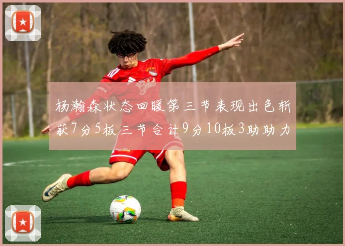 杨瀚森状态回暖第三节表现出色斩获7分5板三节合计9分10板3助助力球队反击