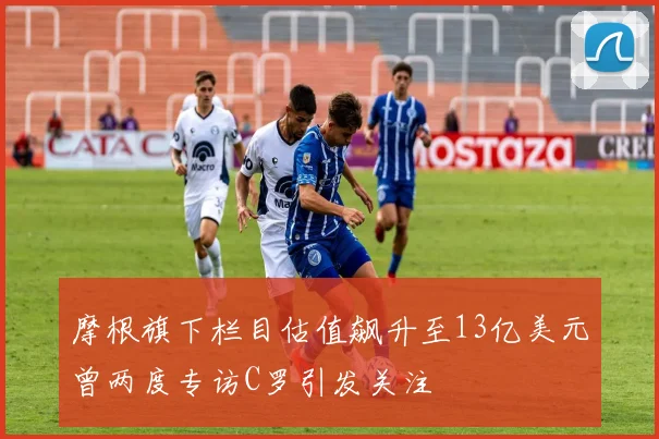 摩根旗下栏目估值飙升至13亿美元曾两度专访C罗引发关注