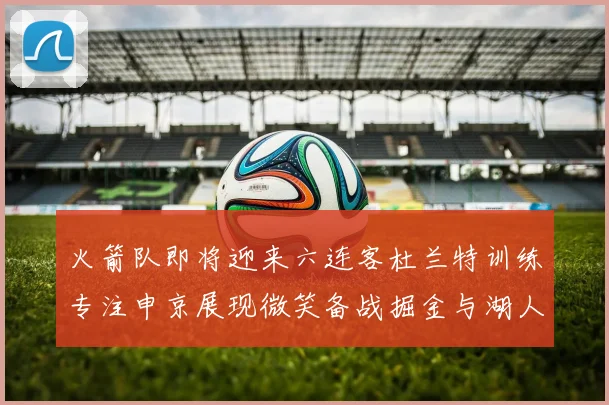 火箭队即将迎来六连客杜兰特训练专注申京展现微笑备战掘金与湖人