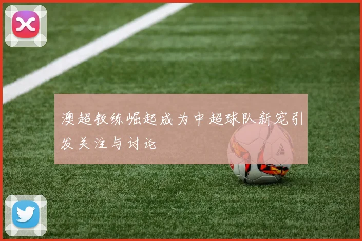 澳超教练崛起成为中超球队新宠引发关注与讨论