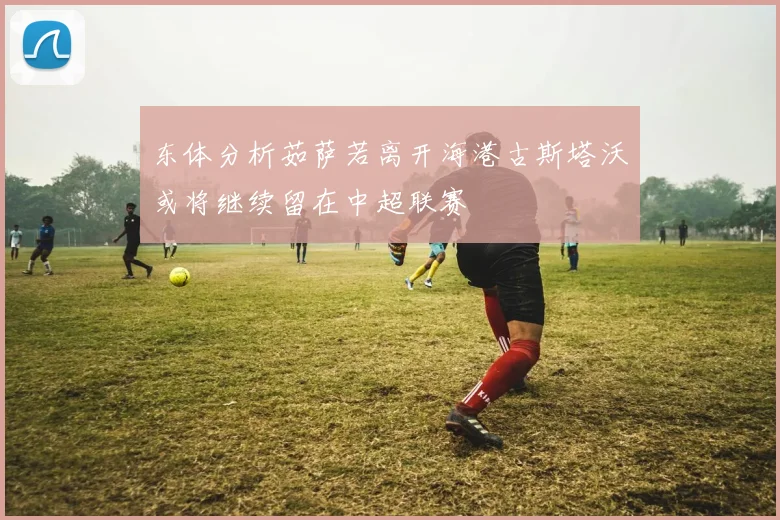 东体分析茹萨若离开海港古斯塔沃或将继续留在中超联赛