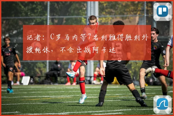 记者：C罗马内等7名利雅得胜利外援轮休，不会出战阿卡达