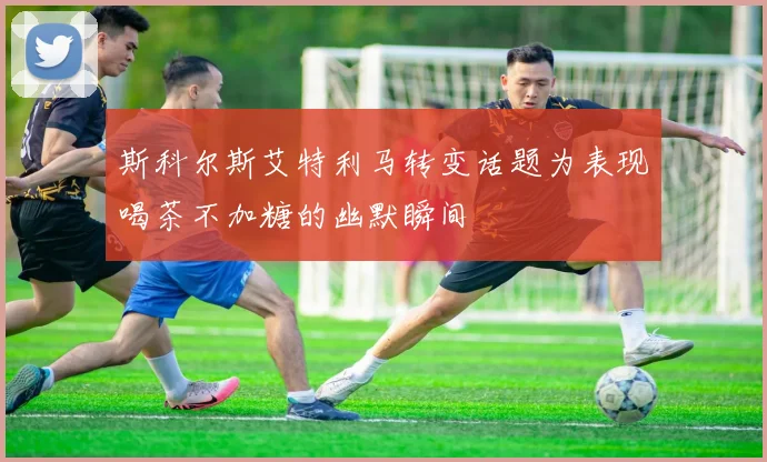 斯科尔斯艾特利马转变话题为表现喝茶不加糖的幽默瞬间