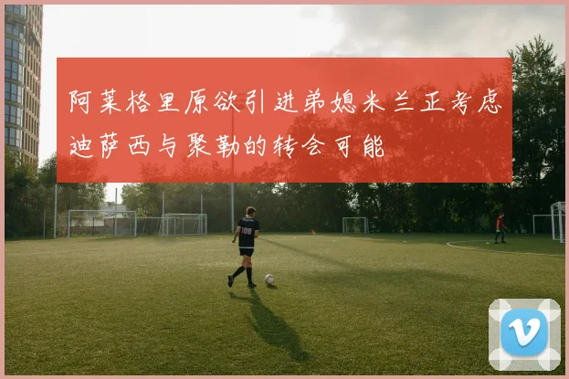 阿莱格里原欲引进弟媳米兰正考虑迪萨西与聚勒的转会可能