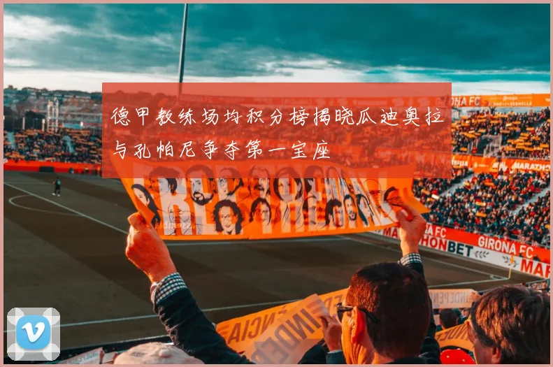 德甲教练场均积分榜揭晓瓜迪奥拉与孔帕尼争夺第一宝座