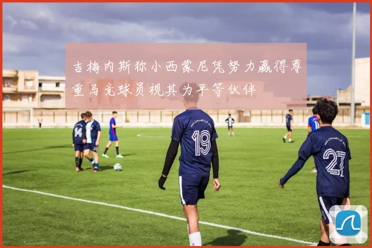 吉梅内斯称小西蒙尼凭努力赢得尊重马竞球员视其为平等伙伴