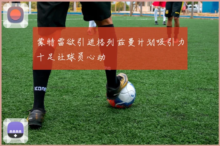 蒙特雷欲引进格列兹曼计划吸引力十足让球员心动
