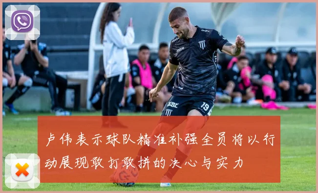 卢伟表示球队精准补强全员将以行动展现敢打敢拼的决心与实力