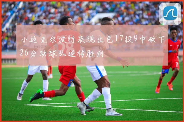 小迈克尔波特表现出色17投9中砍下26分助球队逆转胜利