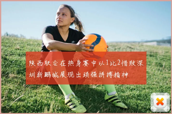 陕西联合在热身赛中以1比2惜败深圳新鹏城展现出顽强拼搏精神