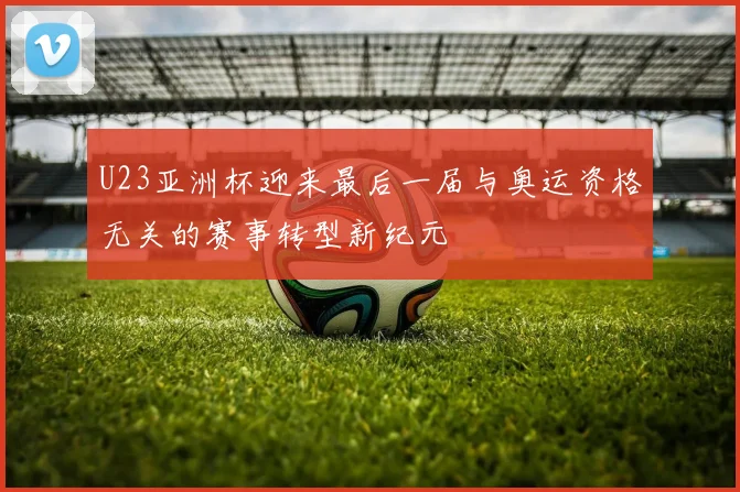 U23亚洲杯迎来最后一届与奥运资格无关的赛事转型新纪元