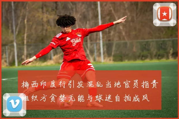 梅西印度行引发混乱当地官员指责组织方贪婪无能与球迷自拍成风