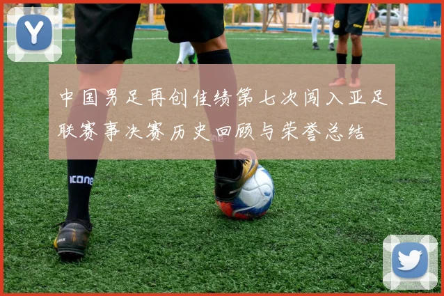 中国男足再创佳绩第七次闯入亚足联赛事决赛历史回顾与荣誉总结