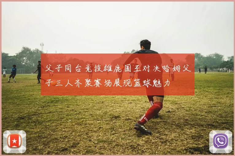 父子同台竞技雄鹿国王对决哈姆父子三人齐聚赛场展现篮球魅力