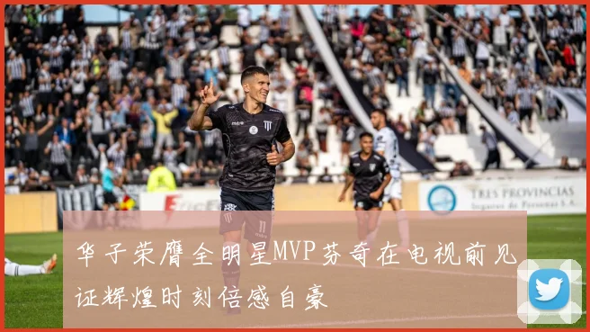 华子荣膺全明星MVP芬奇在电视前见证辉煌时刻倍感自豪