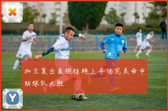 加兰复出表现惊艳上半场完美命中助球队大胜