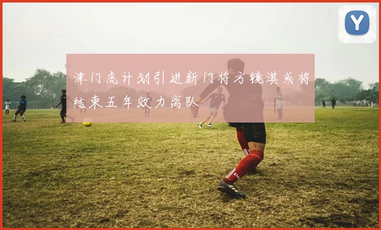 津门虎计划引进新门将方镜淇或将结束五年效力离队