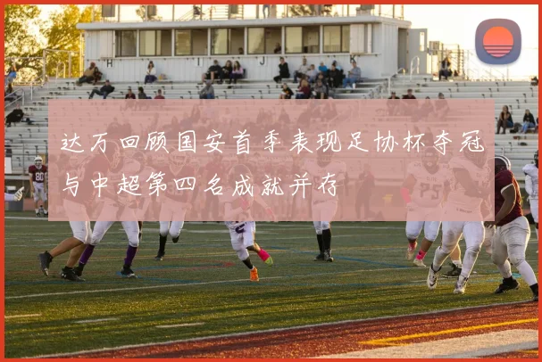 达万回顾国安首季表现足协杯夺冠与中超第四名成就并存