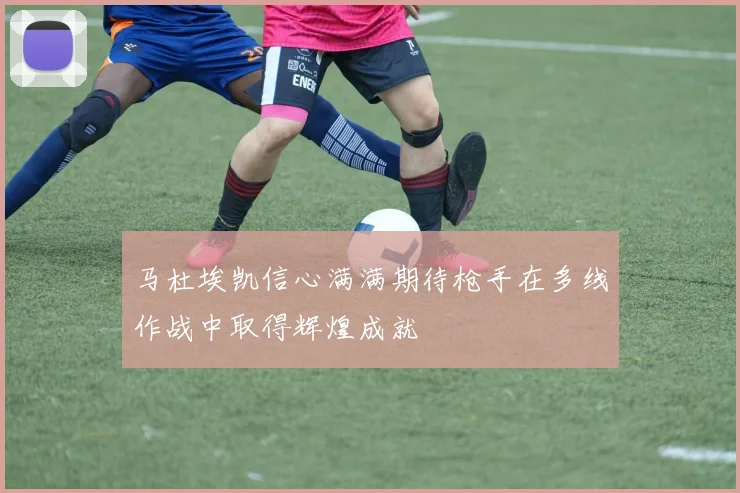 马杜埃凯信心满满期待枪手在多线作战中取得辉煌成就