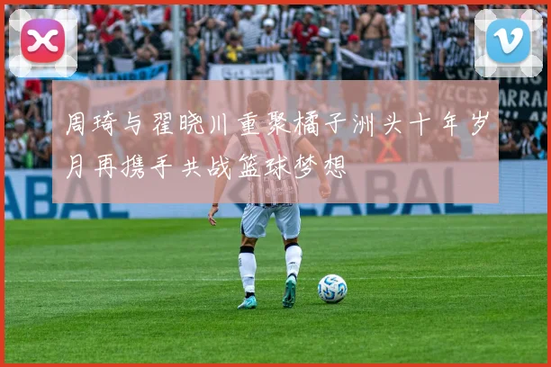 周琦与翟晓川重聚橘子洲头十年岁月再携手共战篮球梦想