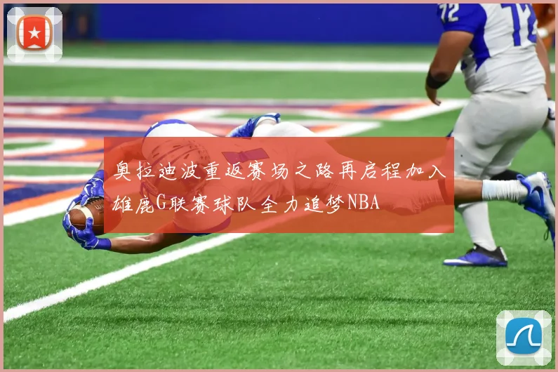 奥拉迪波重返赛场之路再启程加入雄鹿G联赛球队全力追梦NBA